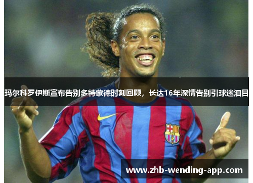 玛尔科罗伊斯宣布告别多特蒙德时刻回顾，长达16年深情告别引球迷泪目