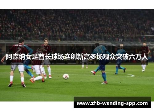 阿森纳女足酋长球场连创新高多场观众突破六万人