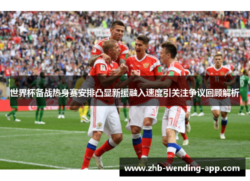 世界杯备战热身赛安排凸显新援融入速度引关注争议回顾解析
